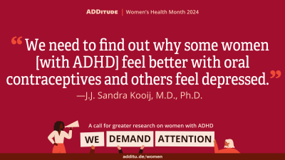 An image of a quote that reads: "We need to find out why some women [with ADHD] feel better with oral contraceptives and others feel depressed." -- J.J. Sandra Kooij, M.D., Ph.D.