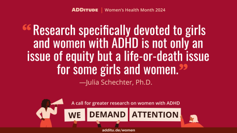 An image of a quote that reads: “Research specifically devoted to girls and women with ADHD is not only an issue of equity but a life-or-death issue for some girls and women.” - Julia Schechter, Ph.D., of the Duke Center for Girls and Women with ADHD
